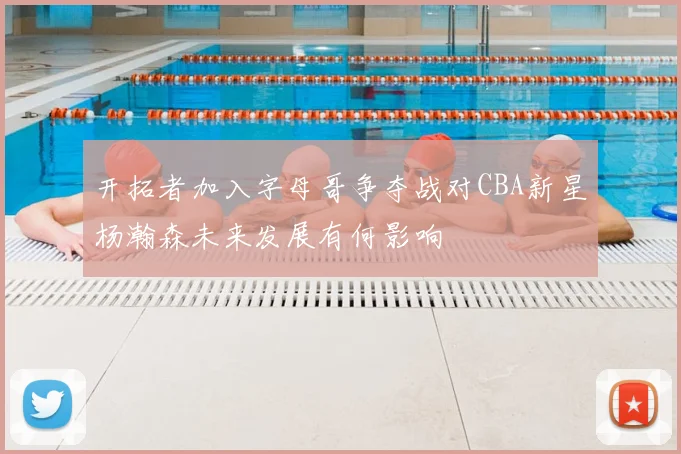 开拓者加入字母哥争夺战对CBA新星杨瀚森未来发展有何影响