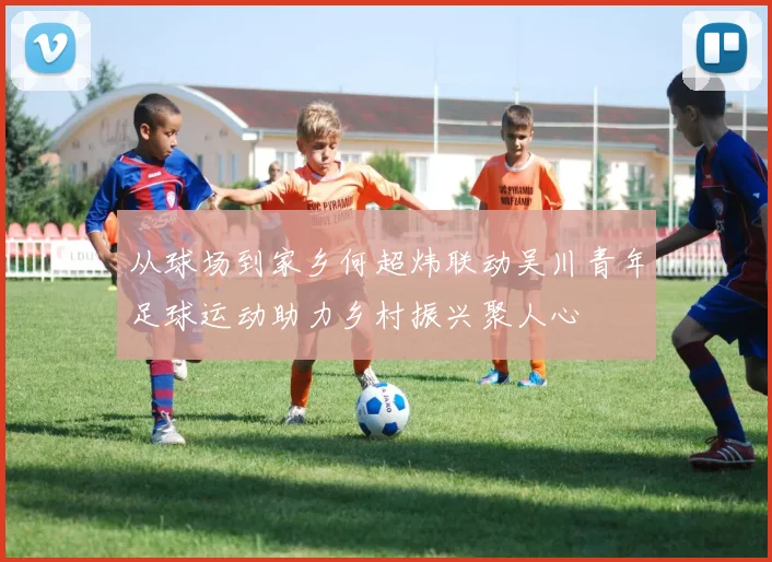 从球场到家乡何超炜联动吴川青年足球运动助力乡村振兴聚人心