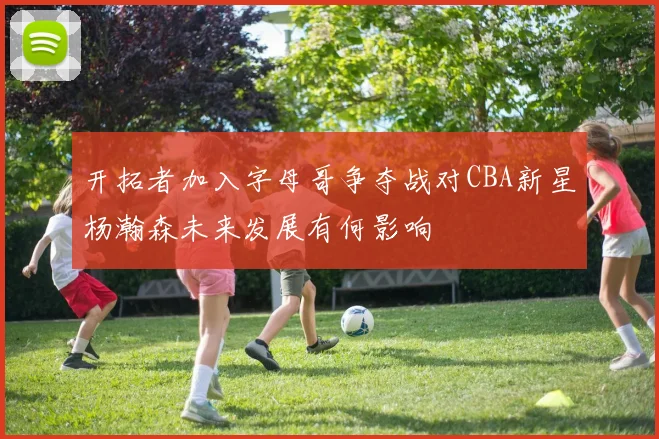 开拓者加入字母哥争夺战对CBA新星杨瀚森未来发展有何影响