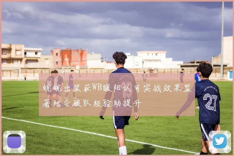 皖皖出装获WB暖阳认可实战效果显著结合狼队经验助提升